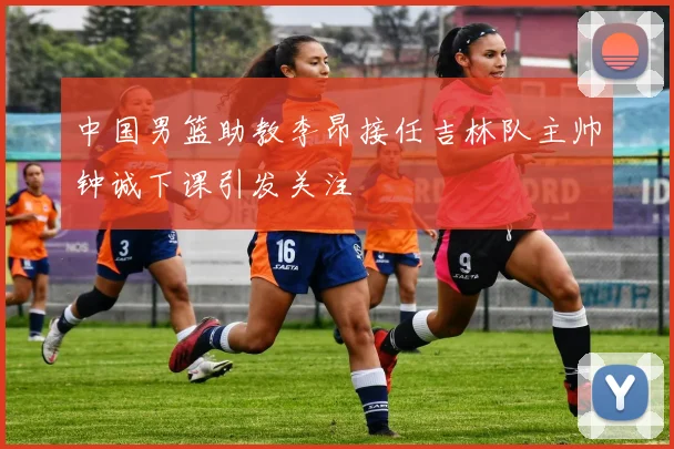 中国男篮助教李昂接任吉林队主帅钟诚下课引发关注