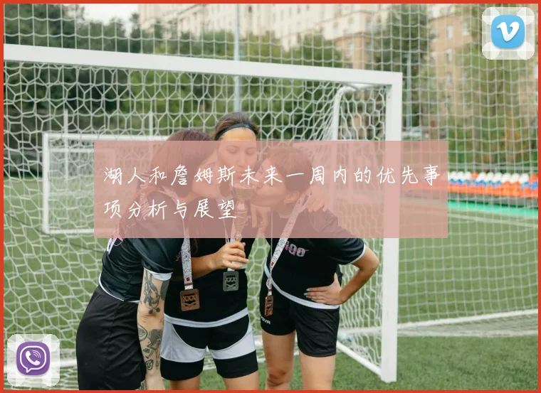 湖人和詹姆斯未来一周内的优先事项分析与展望