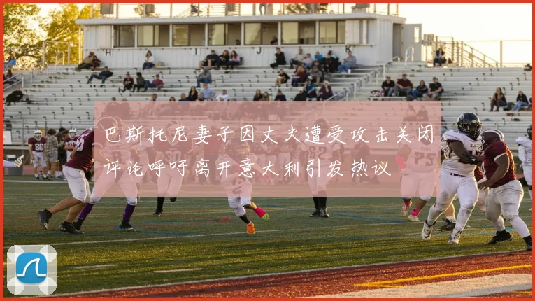 巴斯托尼妻子因丈夫遭受攻击关闭评论呼吁离开意大利引发热议