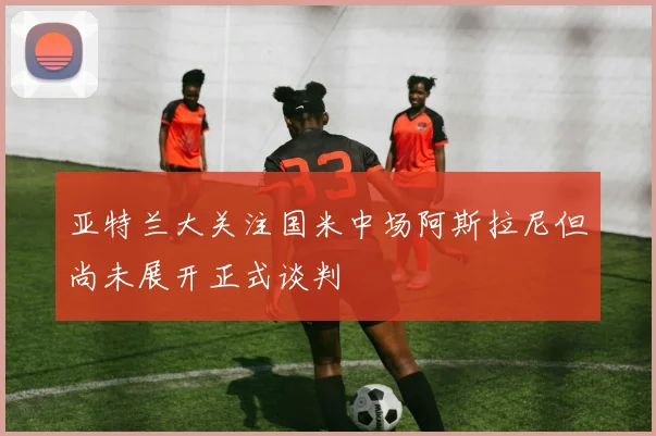 亚特兰大关注国米中场阿斯拉尼但尚未展开正式谈判
