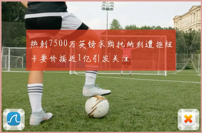 热刺7500万英镑求购托纳利遭拒纽卡要价接近1亿引发关注