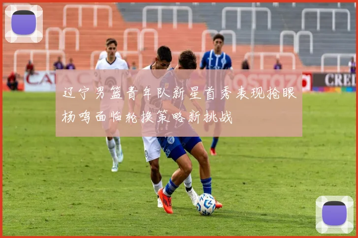 辽宁男篮青年队新星首秀表现抢眼杨鸣面临轮换策略新挑战