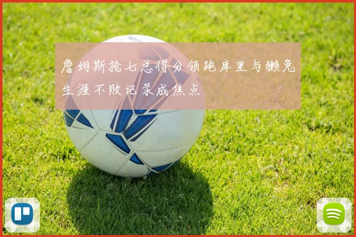 詹姆斯抢七总得分领跑库里与獭兔生涯不败记录成焦点