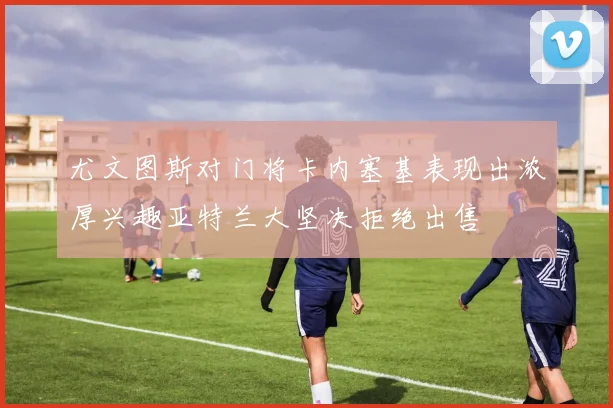 尤文图斯对门将卡内塞基表现出浓厚兴趣亚特兰大坚决拒绝出售