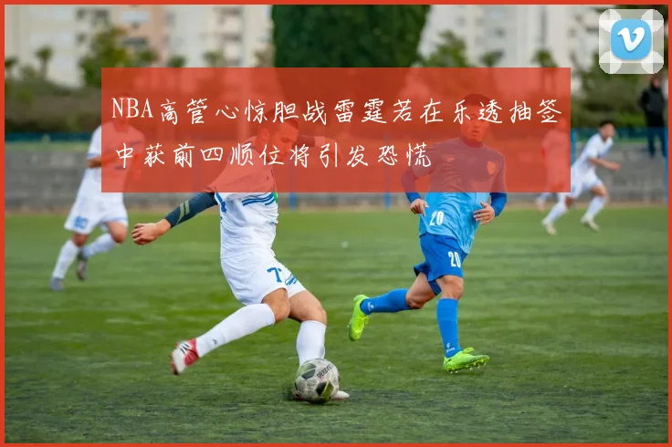 NBA高管心惊胆战雷霆若在乐透抽签中获前四顺位将引发恐慌