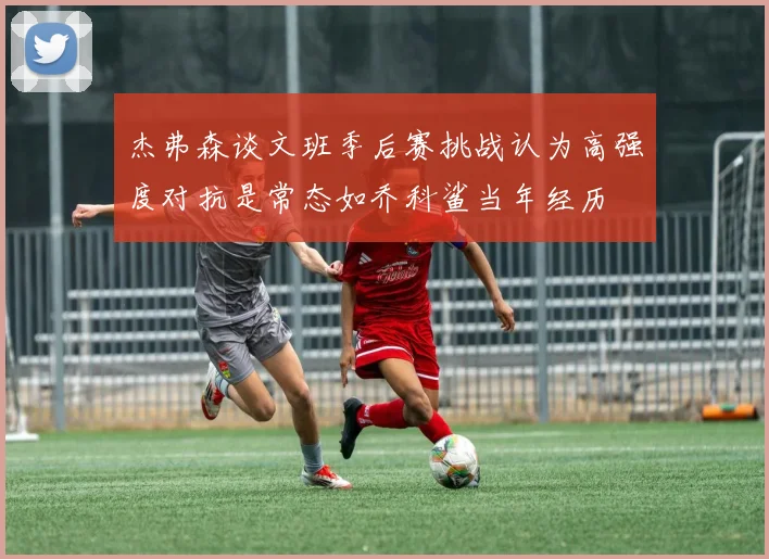 杰弗森谈文班季后赛挑战认为高强度对抗是常态如乔科鲨当年经历