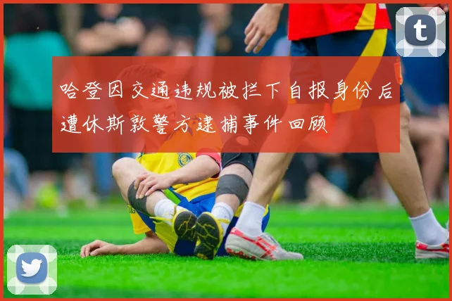 哈登因交通违规被拦下自报身份后遭休斯敦警方逮捕事件回顾