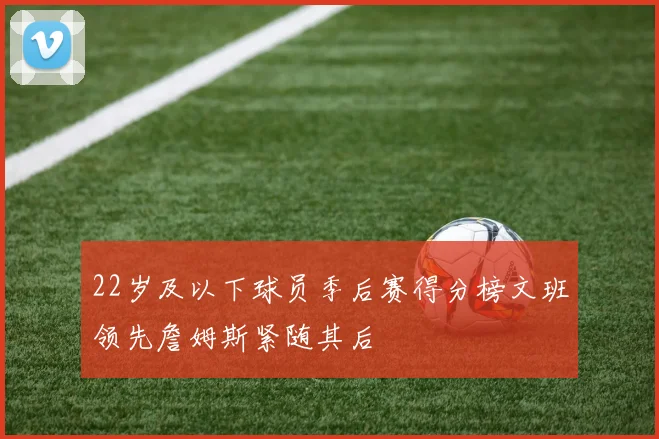 22岁及以下球员季后赛得分榜文班领先詹姆斯紧随其后