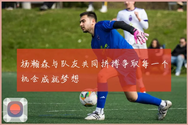 杨瀚森与队友共同拼搏争取每一个机会成就梦想