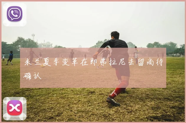 米兰夏季变革在即弗拉尼去留尚待确认