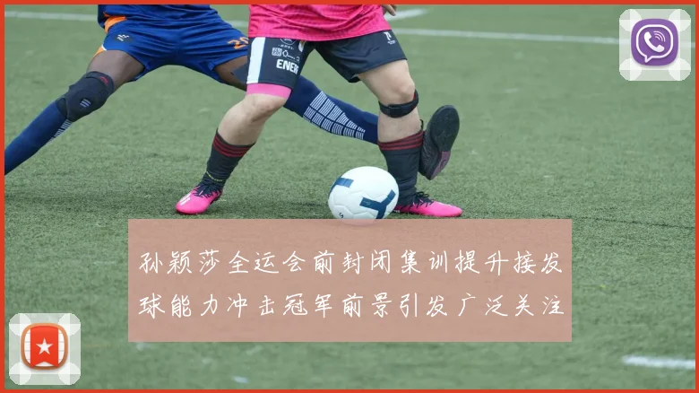 孙颖莎全运会前封闭集训提升接发球能力冲击冠军前景引发广泛关注