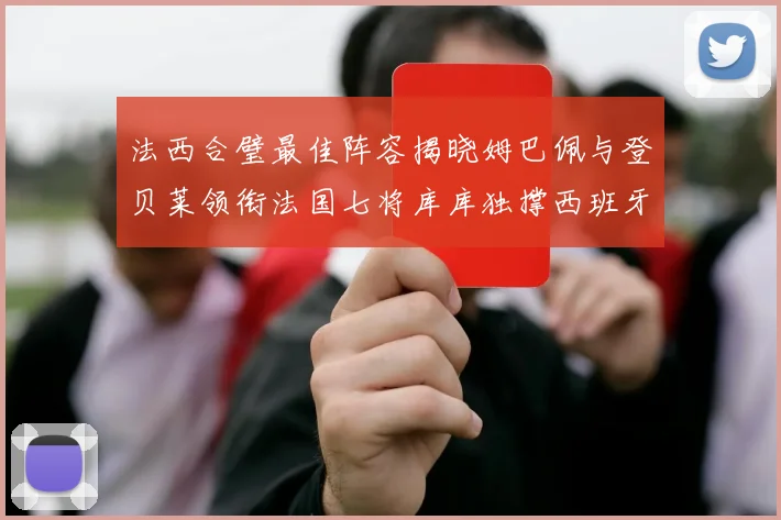 法西合璧最佳阵容揭晓姆巴佩与登贝莱领衔法国七将库库独撑西班牙后防线