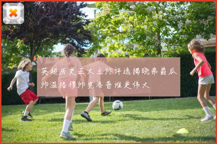英超历史五大主帅评选揭晓弗爵瓜帅温格穆帅克洛普谁更伟大
