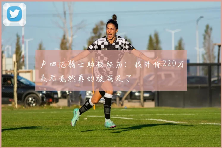 卢回忆骑士助教经历：我开价220万美元竟然真的被满足了
