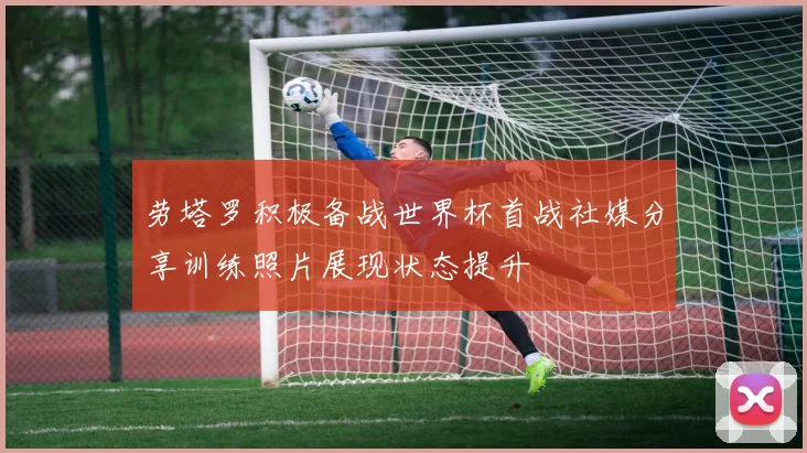 劳塔罗积极备战世界杯首战社媒分享训练照片展现状态提升