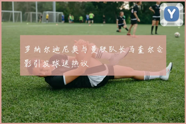 罗纳尔迪尼奥与曼联队长马奎尔合影引发球迷热议