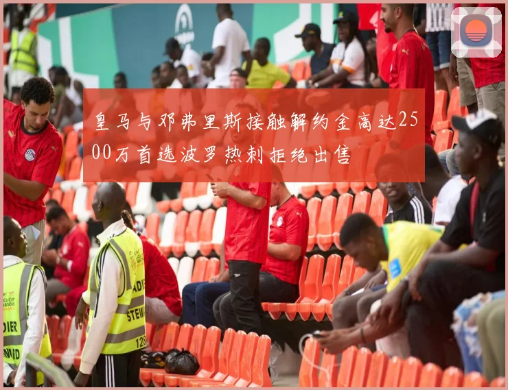 皇马与邓弗里斯接触解约金高达2500万首选波罗热刺拒绝出售