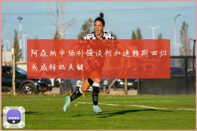 阿森纳中场补强谈判加速赖斯回归或成转机关键