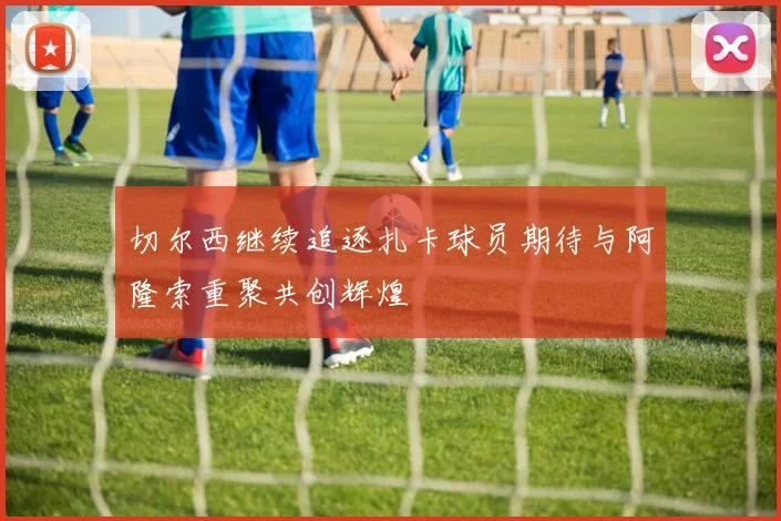 切尔西继续追逐扎卡球员期待与阿隆索重聚共创辉煌
