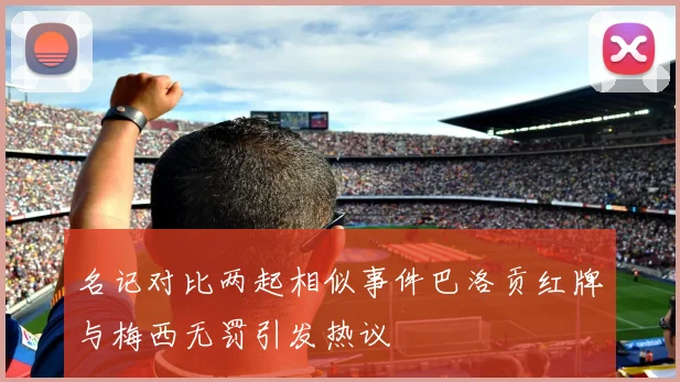 名记对比两起相似事件巴洛贡红牌与梅西无罚引发热议