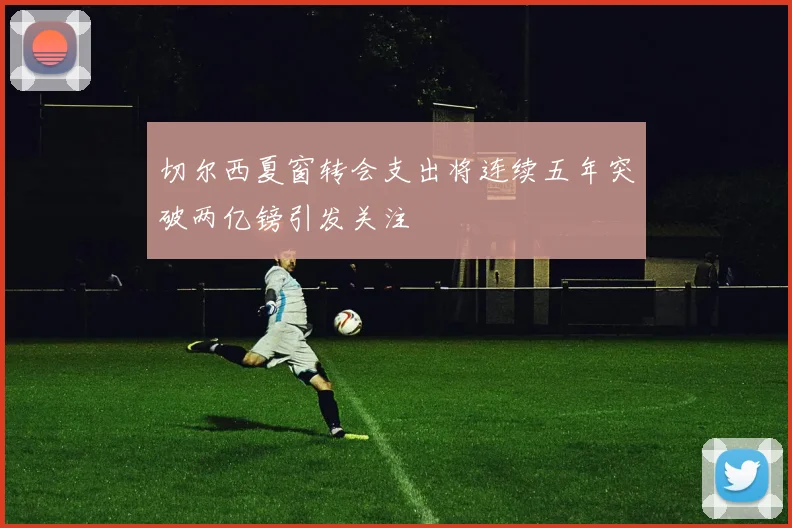 切尔西夏窗转会支出将连续五年突破两亿镑引发关注