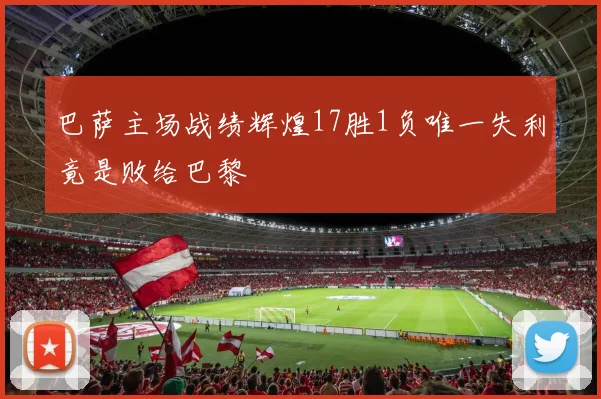 巴萨主场战绩辉煌17胜1负唯一失利竟是败给巴黎