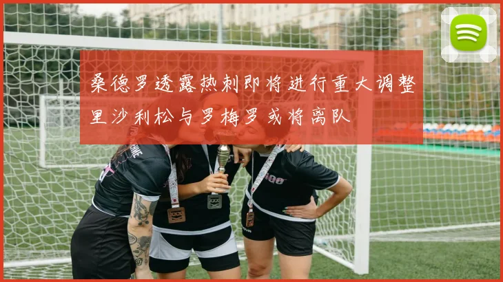 桑德罗透露热刺即将进行重大调整里沙利松与罗梅罗或将离队